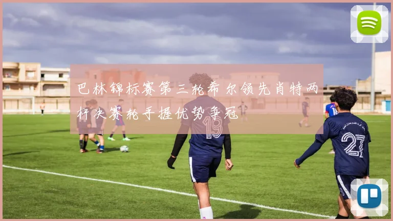 巴林锦标赛第三轮希尔领先肖特两杆决赛轮手握优势争冠