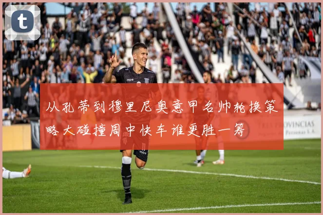 从孔蒂到穆里尼奥意甲名帅轮换策略大碰撞周中快车谁更胜一筹