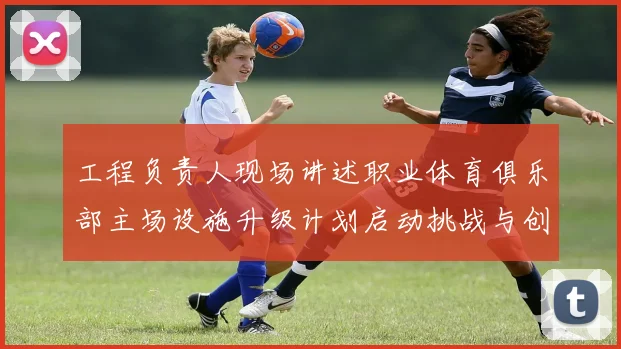 工程负责人现场讲述职业体育俱乐部主场设施升级计划启动挑战与创新并存